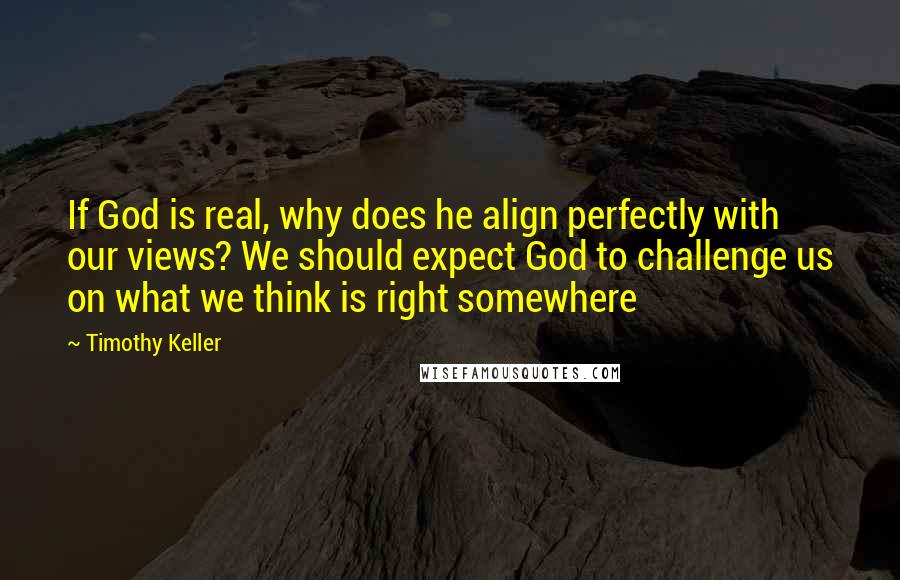 Timothy Keller Quotes: If God is real, why does he align perfectly with our views? We should expect God to challenge us on what we think is right somewhere