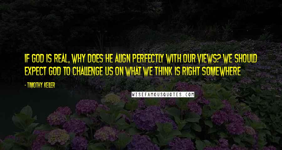 Timothy Keller Quotes: If God is real, why does he align perfectly with our views? We should expect God to challenge us on what we think is right somewhere