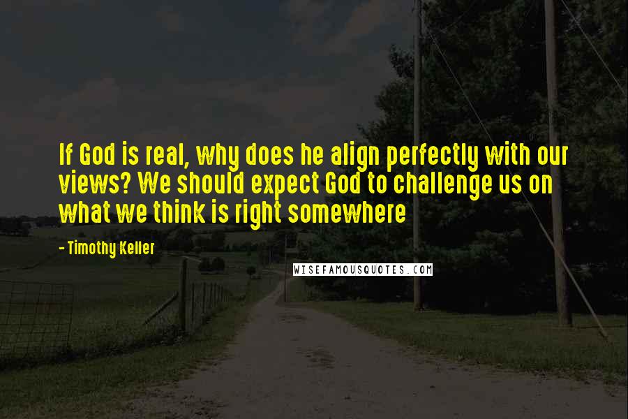 Timothy Keller Quotes: If God is real, why does he align perfectly with our views? We should expect God to challenge us on what we think is right somewhere