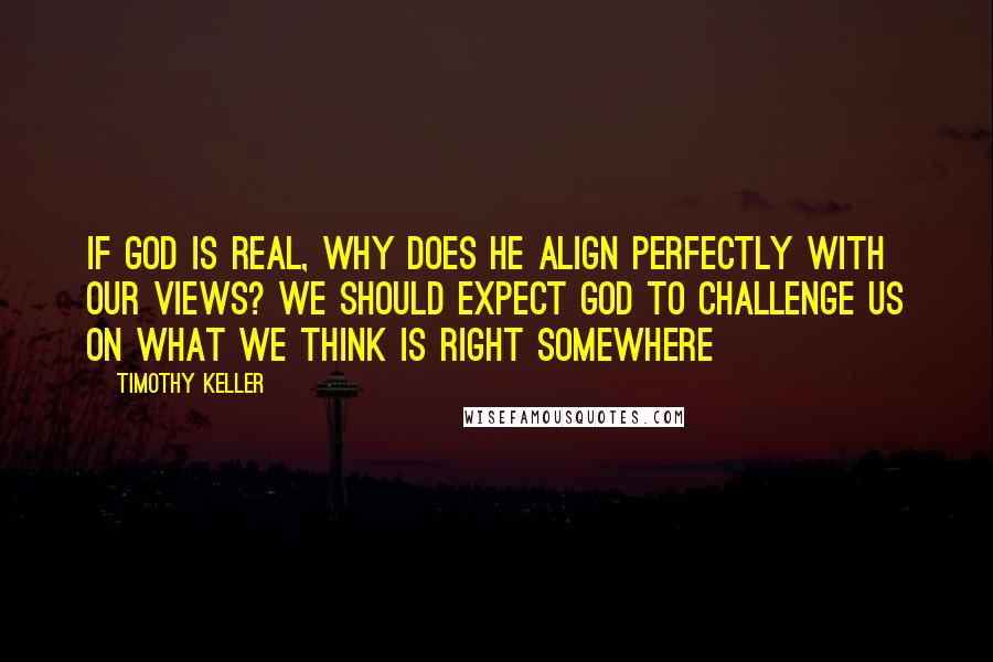 Timothy Keller Quotes: If God is real, why does he align perfectly with our views? We should expect God to challenge us on what we think is right somewhere