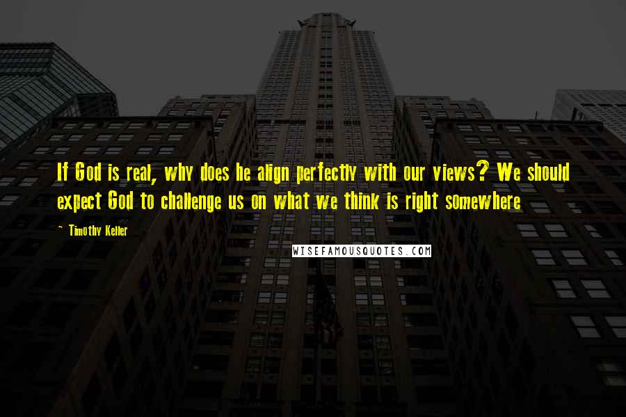 Timothy Keller Quotes: If God is real, why does he align perfectly with our views? We should expect God to challenge us on what we think is right somewhere