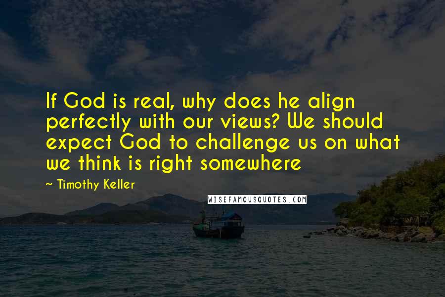 Timothy Keller Quotes: If God is real, why does he align perfectly with our views? We should expect God to challenge us on what we think is right somewhere