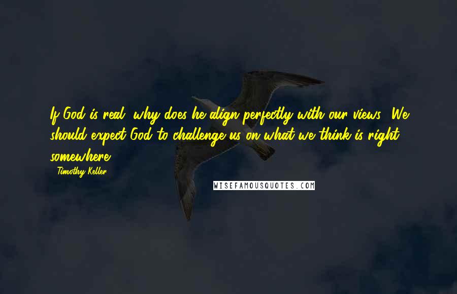 Timothy Keller Quotes: If God is real, why does he align perfectly with our views? We should expect God to challenge us on what we think is right somewhere