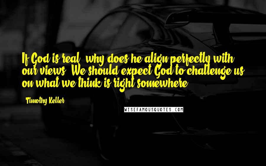 Timothy Keller Quotes: If God is real, why does he align perfectly with our views? We should expect God to challenge us on what we think is right somewhere