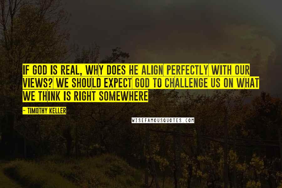 Timothy Keller Quotes: If God is real, why does he align perfectly with our views? We should expect God to challenge us on what we think is right somewhere