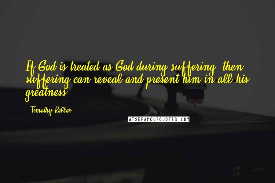 Timothy Keller Quotes: If God is treated as God during suffering, then suffering can reveal and present him in all his greatness.