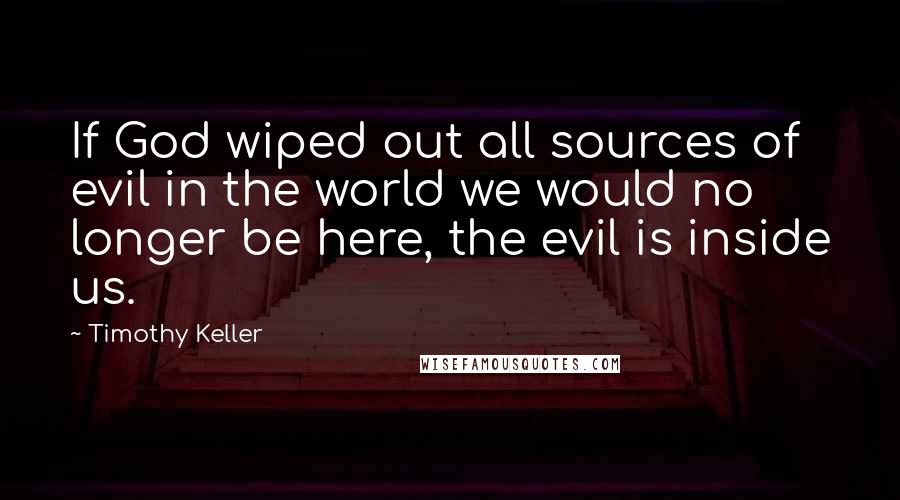 Timothy Keller Quotes: If God wiped out all sources of evil in the world we would no longer be here, the evil is inside us.