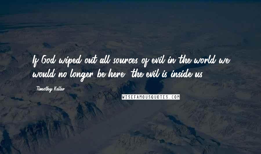 Timothy Keller Quotes: If God wiped out all sources of evil in the world we would no longer be here, the evil is inside us.