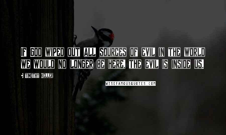 Timothy Keller Quotes: If God wiped out all sources of evil in the world we would no longer be here, the evil is inside us.