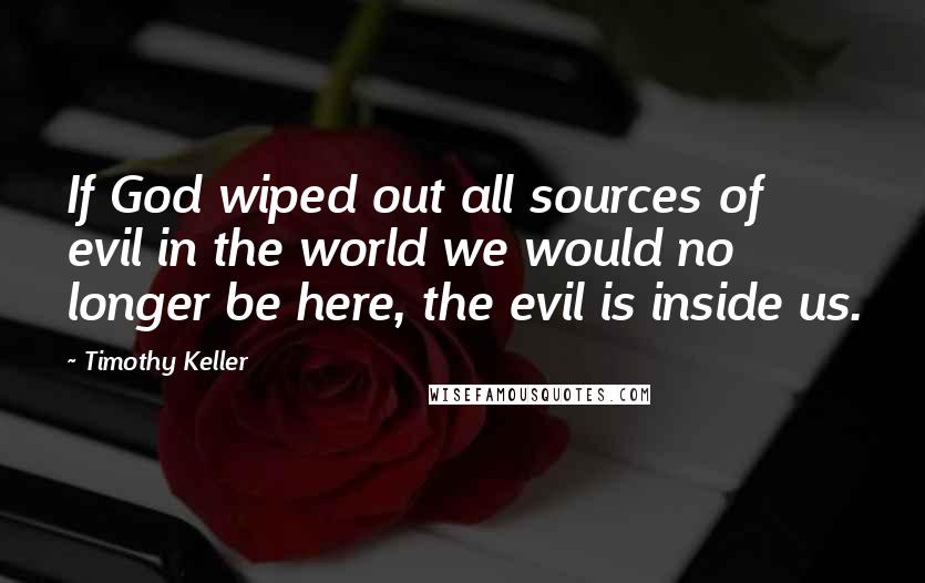 Timothy Keller Quotes: If God wiped out all sources of evil in the world we would no longer be here, the evil is inside us.