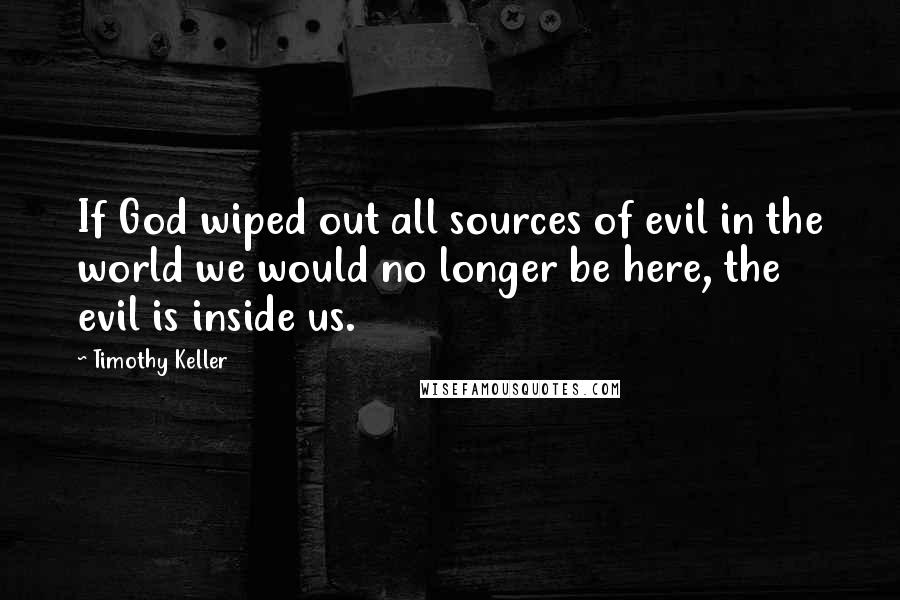 Timothy Keller Quotes: If God wiped out all sources of evil in the world we would no longer be here, the evil is inside us.