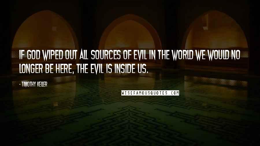 Timothy Keller Quotes: If God wiped out all sources of evil in the world we would no longer be here, the evil is inside us.