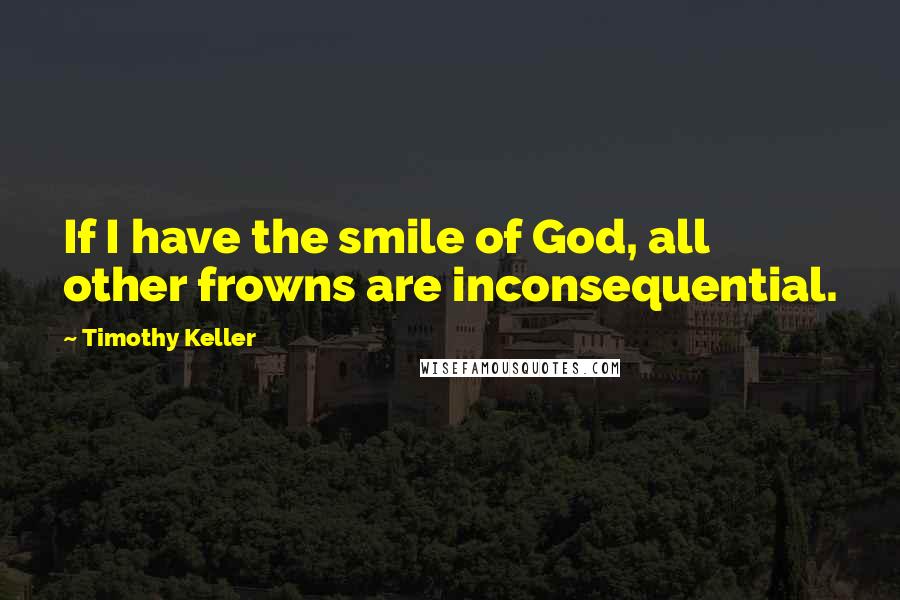 Timothy Keller Quotes: If I have the smile of God, all other frowns are inconsequential.