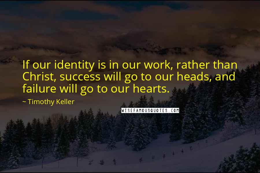 Timothy Keller Quotes: If our identity is in our work, rather than Christ, success will go to our heads, and failure will go to our hearts.