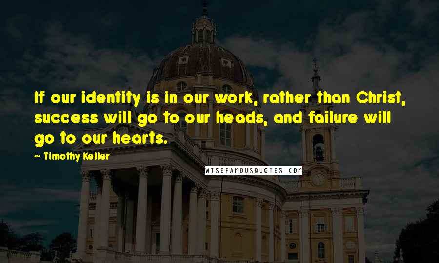 Timothy Keller Quotes: If our identity is in our work, rather than Christ, success will go to our heads, and failure will go to our hearts.