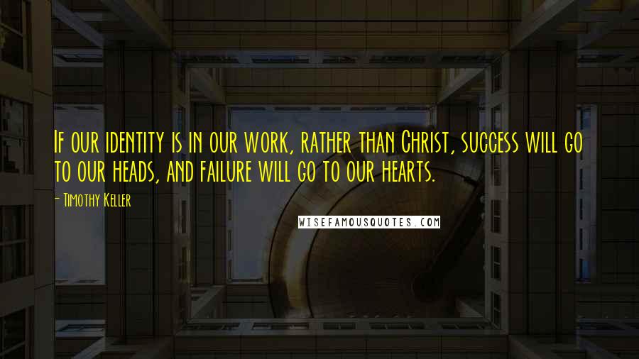 Timothy Keller Quotes: If our identity is in our work, rather than Christ, success will go to our heads, and failure will go to our hearts.