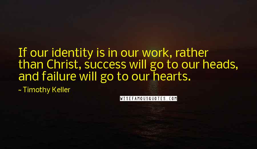 Timothy Keller Quotes: If our identity is in our work, rather than Christ, success will go to our heads, and failure will go to our hearts.