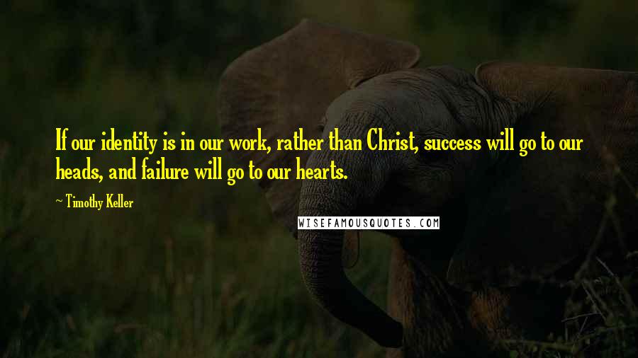 Timothy Keller Quotes: If our identity is in our work, rather than Christ, success will go to our heads, and failure will go to our hearts.