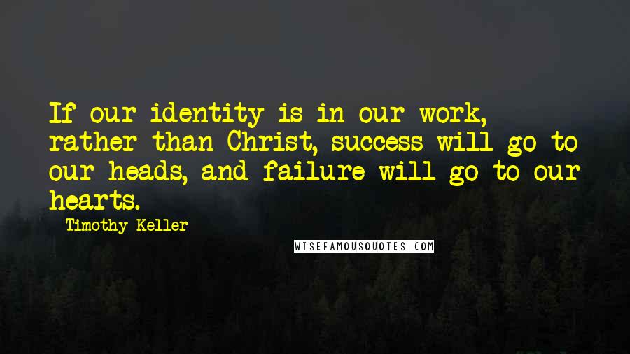 Timothy Keller Quotes: If our identity is in our work, rather than Christ, success will go to our heads, and failure will go to our hearts.