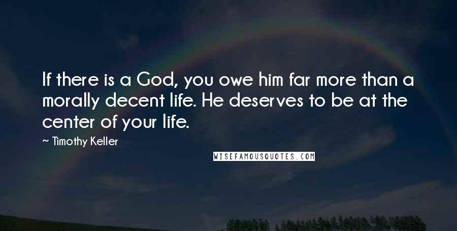 Timothy Keller Quotes: If there is a God, you owe him far more than a morally decent life. He deserves to be at the center of your life.