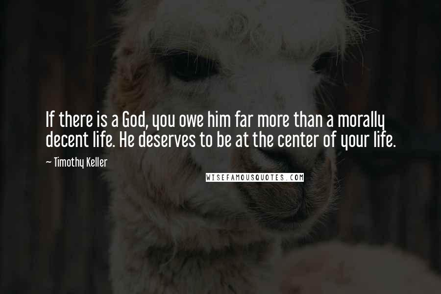 Timothy Keller Quotes: If there is a God, you owe him far more than a morally decent life. He deserves to be at the center of your life.
