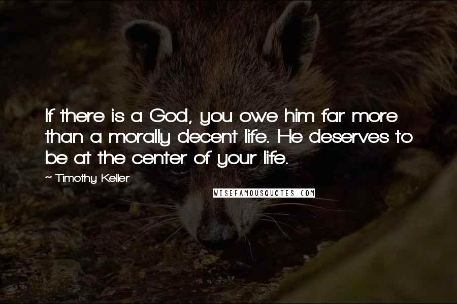 Timothy Keller Quotes: If there is a God, you owe him far more than a morally decent life. He deserves to be at the center of your life.