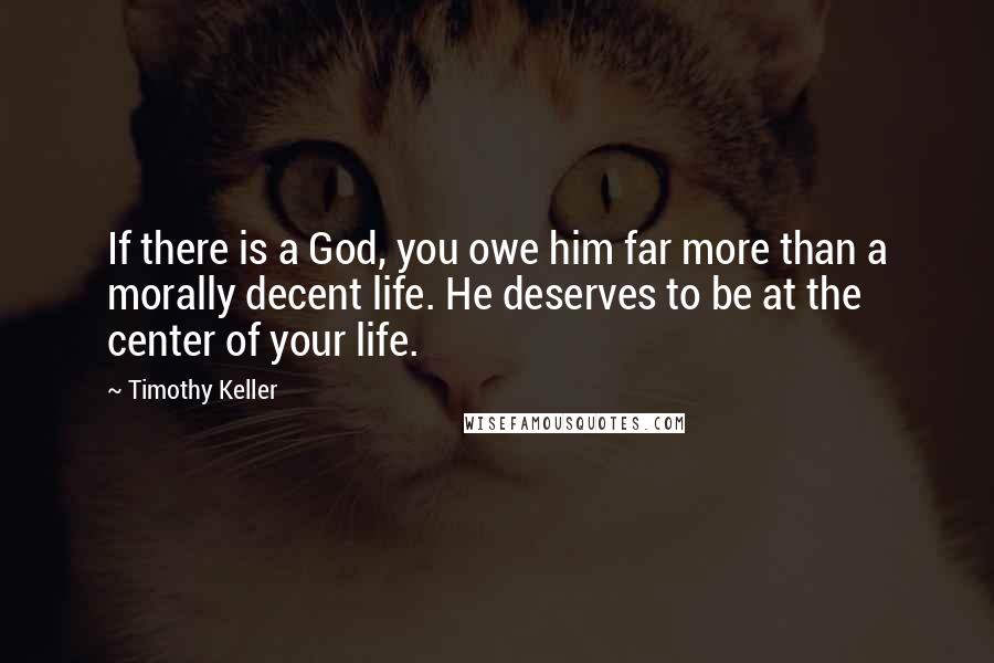Timothy Keller Quotes: If there is a God, you owe him far more than a morally decent life. He deserves to be at the center of your life.
