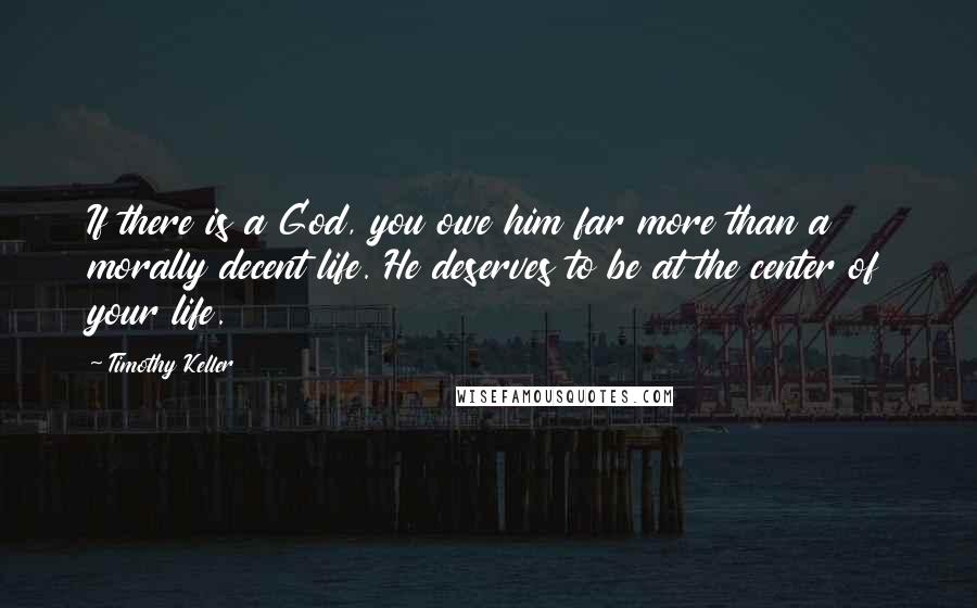 Timothy Keller Quotes: If there is a God, you owe him far more than a morally decent life. He deserves to be at the center of your life.