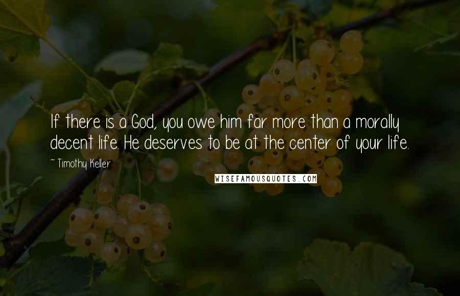 Timothy Keller Quotes: If there is a God, you owe him far more than a morally decent life. He deserves to be at the center of your life.