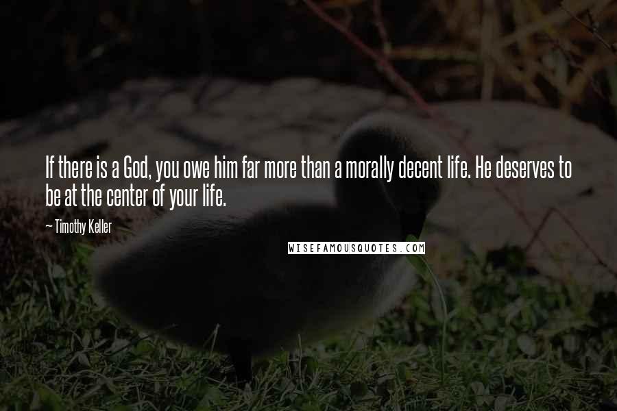 Timothy Keller Quotes: If there is a God, you owe him far more than a morally decent life. He deserves to be at the center of your life.