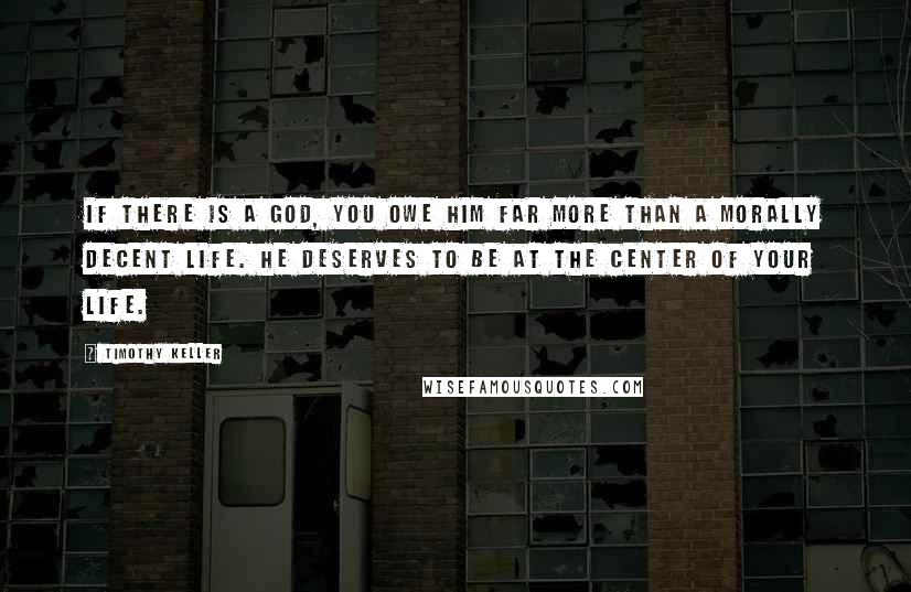 Timothy Keller Quotes: If there is a God, you owe him far more than a morally decent life. He deserves to be at the center of your life.