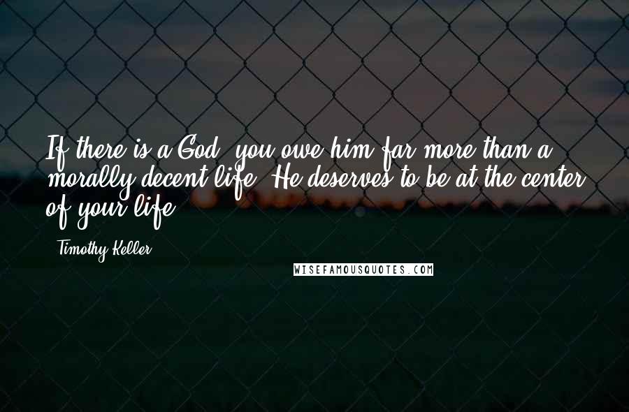 Timothy Keller Quotes: If there is a God, you owe him far more than a morally decent life. He deserves to be at the center of your life.