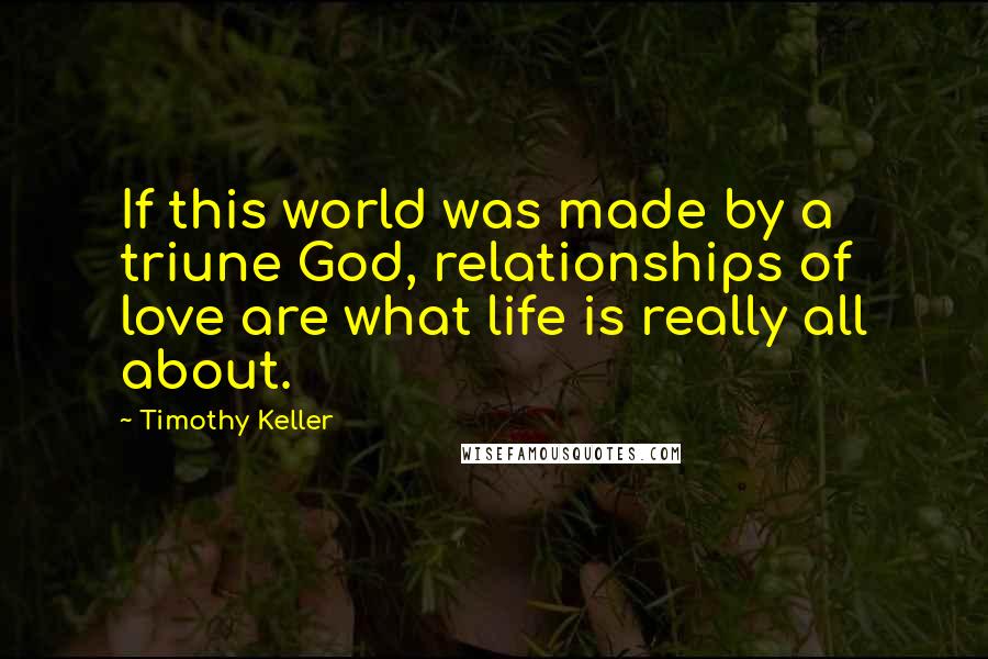 Timothy Keller Quotes: If this world was made by a triune God, relationships of love are what life is really all about.