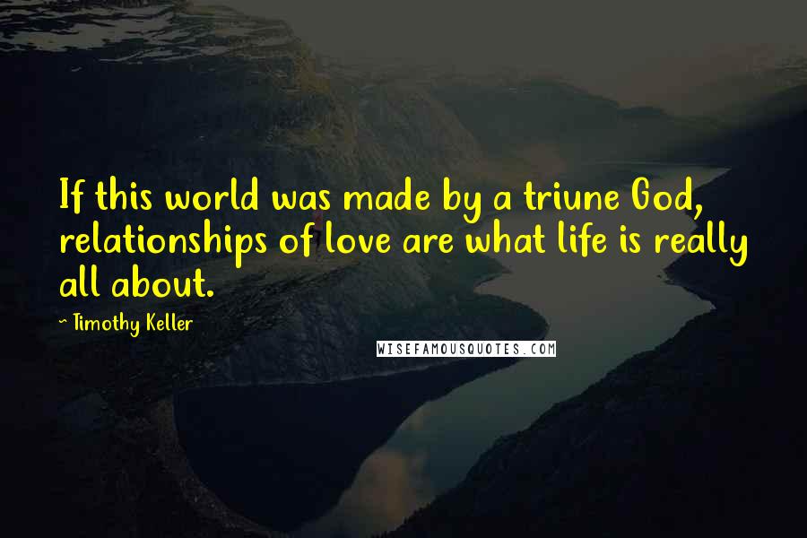 Timothy Keller Quotes: If this world was made by a triune God, relationships of love are what life is really all about.