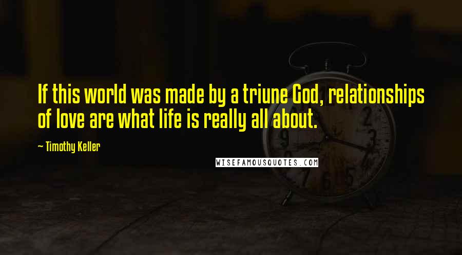 Timothy Keller Quotes: If this world was made by a triune God, relationships of love are what life is really all about.