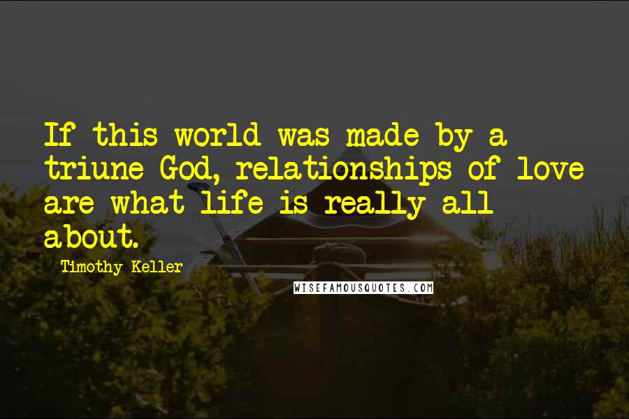 Timothy Keller Quotes: If this world was made by a triune God, relationships of love are what life is really all about.