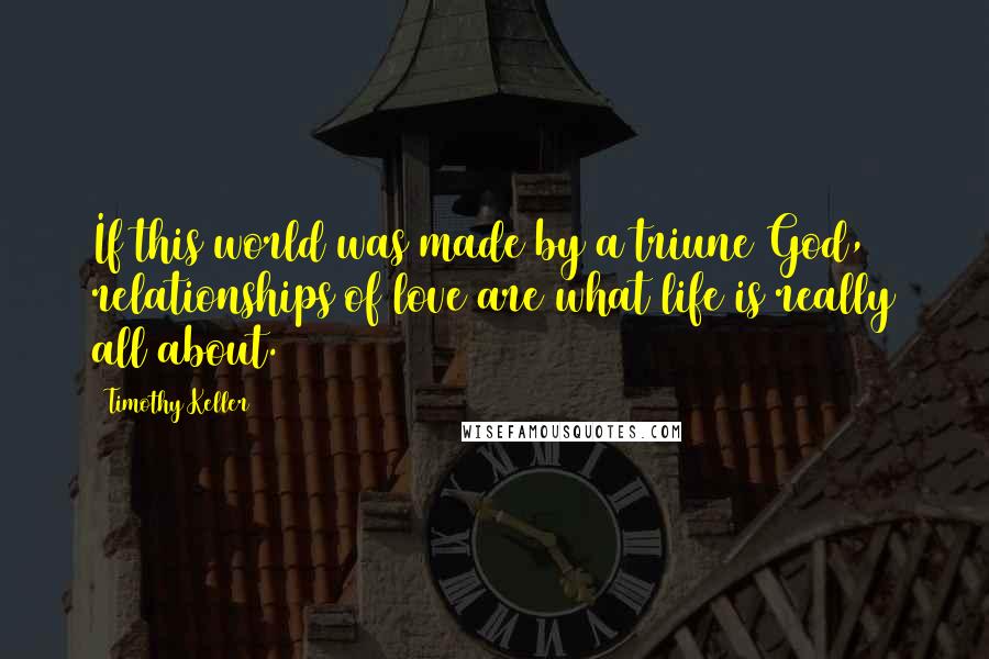 Timothy Keller Quotes: If this world was made by a triune God, relationships of love are what life is really all about.