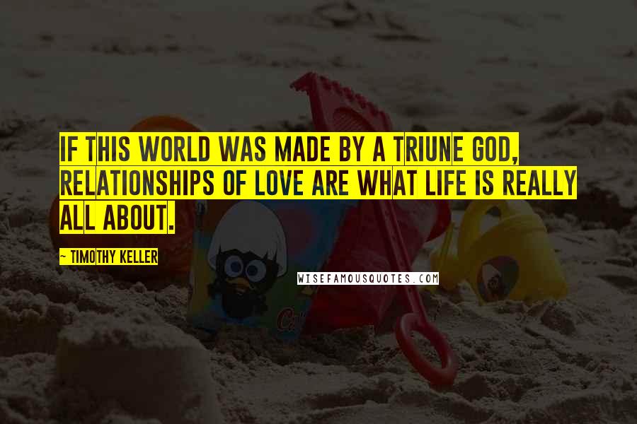 Timothy Keller Quotes: If this world was made by a triune God, relationships of love are what life is really all about.