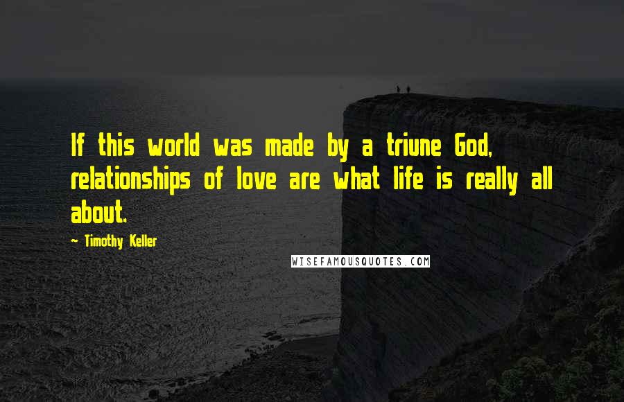 Timothy Keller Quotes: If this world was made by a triune God, relationships of love are what life is really all about.