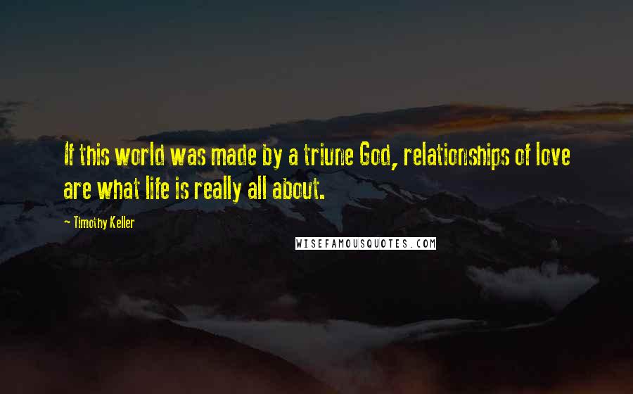 Timothy Keller Quotes: If this world was made by a triune God, relationships of love are what life is really all about.