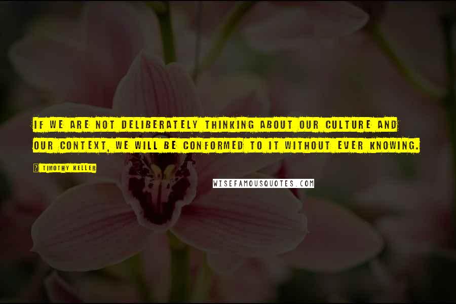 Timothy Keller Quotes: If we are not deliberately thinking about our culture and our context, we will be conformed to it without ever knowing.