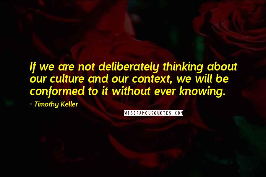 Timothy Keller Quotes: If we are not deliberately thinking about our culture and our context, we will be conformed to it without ever knowing.