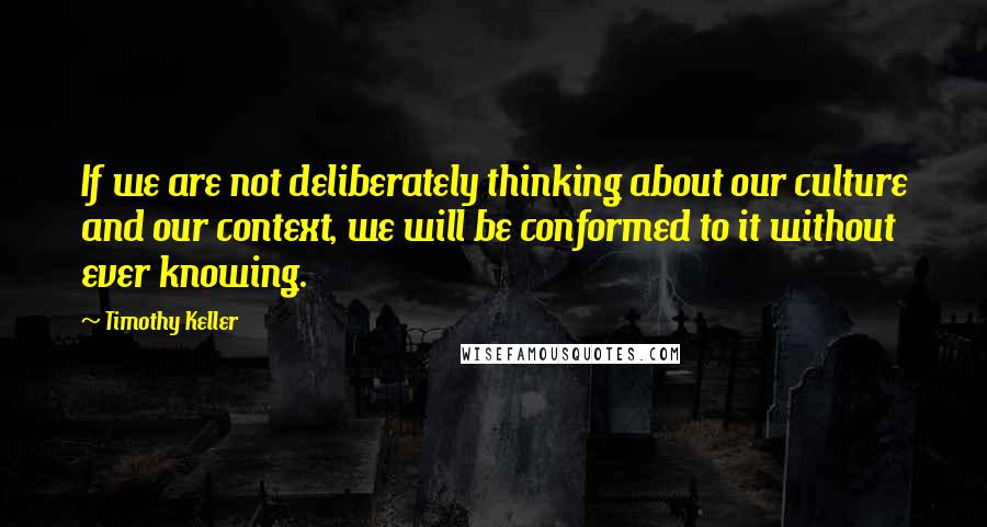 Timothy Keller Quotes: If we are not deliberately thinking about our culture and our context, we will be conformed to it without ever knowing.