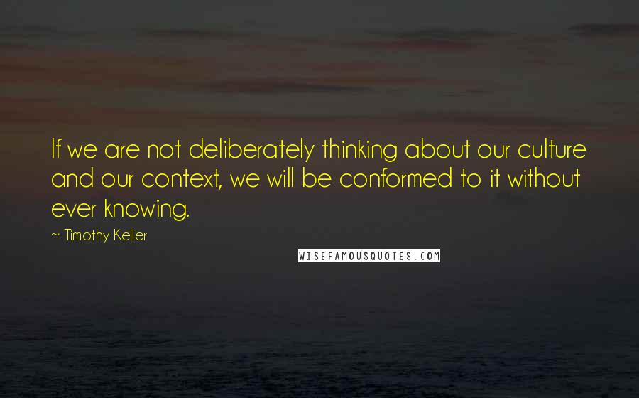 Timothy Keller Quotes: If we are not deliberately thinking about our culture and our context, we will be conformed to it without ever knowing.