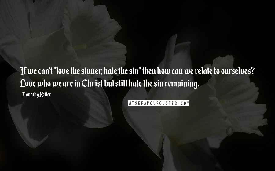 Timothy Keller Quotes: If we can't "love the sinner; hate the sin" then how can we relate to ourselves? Love who we are in Christ but still hate the sin remaining.