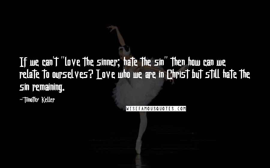 Timothy Keller Quotes: If we can't "love the sinner; hate the sin" then how can we relate to ourselves? Love who we are in Christ but still hate the sin remaining.