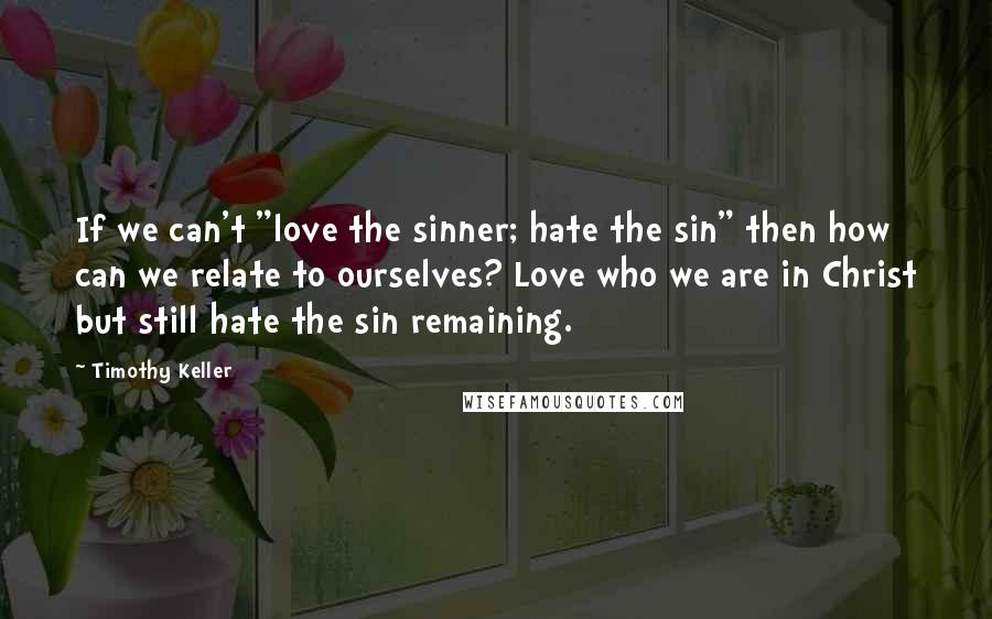 Timothy Keller Quotes: If we can't "love the sinner; hate the sin" then how can we relate to ourselves? Love who we are in Christ but still hate the sin remaining.