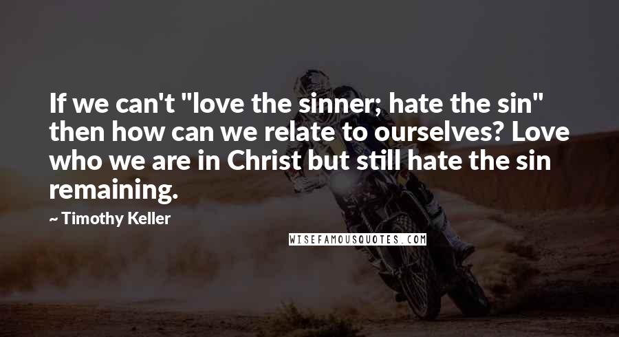 Timothy Keller Quotes: If we can't "love the sinner; hate the sin" then how can we relate to ourselves? Love who we are in Christ but still hate the sin remaining.