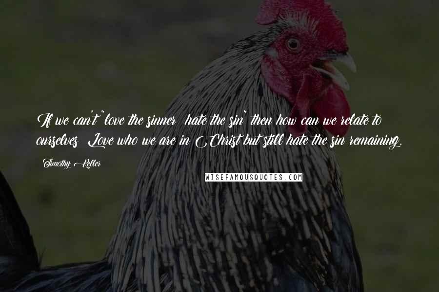 Timothy Keller Quotes: If we can't "love the sinner; hate the sin" then how can we relate to ourselves? Love who we are in Christ but still hate the sin remaining.