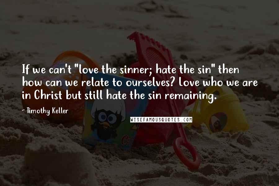Timothy Keller Quotes: If we can't "love the sinner; hate the sin" then how can we relate to ourselves? Love who we are in Christ but still hate the sin remaining.